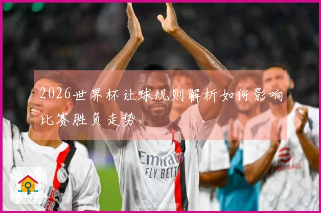2026世界杯让球规则解析如何影响比赛胜负走势