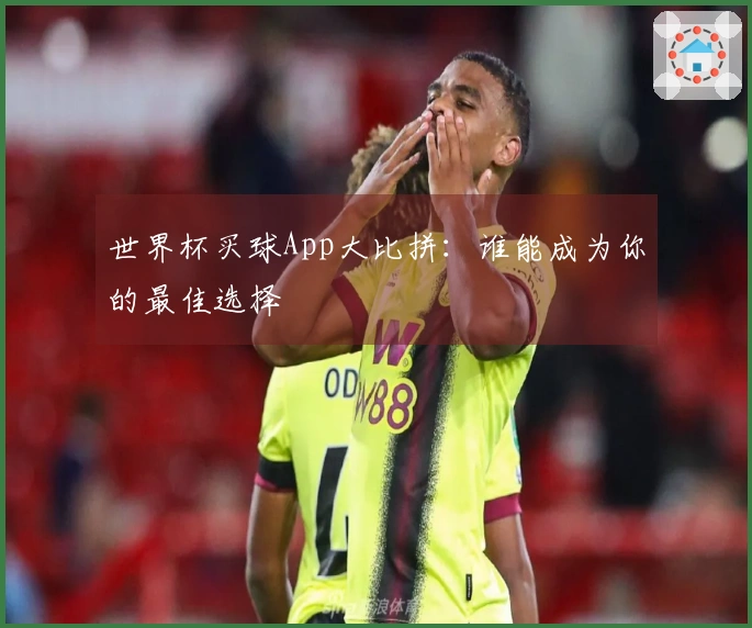 世界杯买球App大比拼：谁能成为你的最佳选择